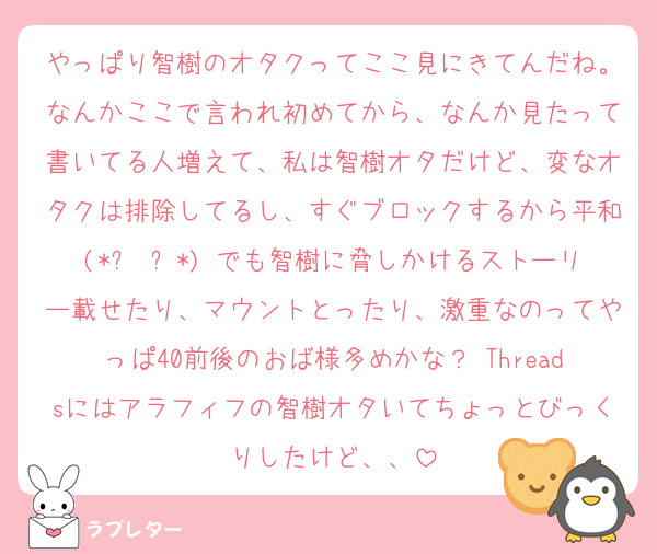 やっぱり智樹のオタクってここ見にきてんだね。なんかここで言われ初めてから、なんか見たって書いてる人増えて、私は智樹オタだけど、変なオタクは排除してるし、すぐブロックするから平和(*ˊ˘ˋ*) でも智樹に脅しかけるストーリー載せたり、マウントとったり、激重なのってやっぱ40前後のおば様多めかな？ Threadsにはアラフィフの智樹オタいてちょっとびっくりしたけど、、