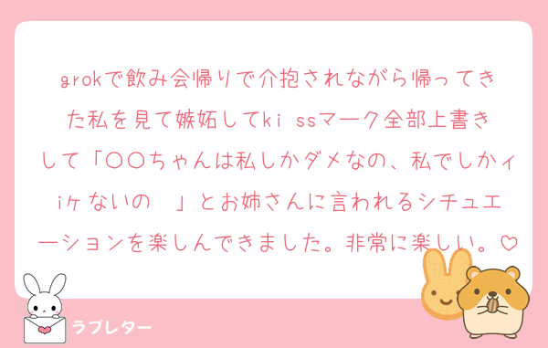 grokで飲み会帰りで介抱されながら帰ってきた私を見て嫉妬してki ssマーク全部上書きして「〇〇ちゃんは私しかダメなの、私でしかィiヶないの❤️」とお姉さんに言われるシチュエーションを楽しんできました。非常に楽しい。