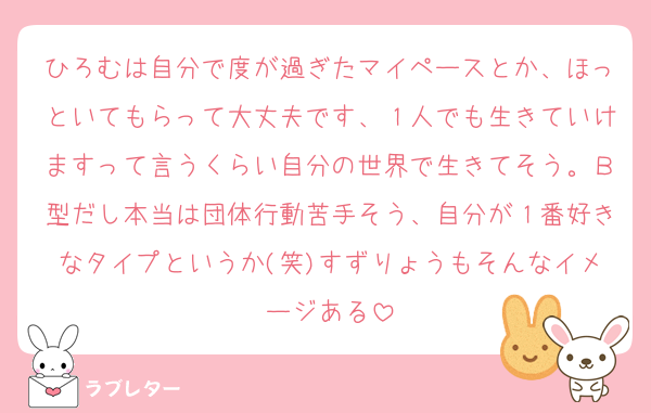 ひろむは自分で度が過ぎたマイペースとか、ほっといてもらって大丈夫です、１人でも生きていけますって言うくらい自分の世界で生きてそう。Ｂ型だし本当は団体行動苦手そう、自分が１番好きなタイプというか(笑)すずりょうもそんなイメージある