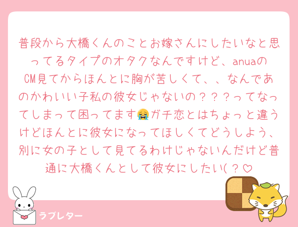 普段から大橋くんのことお嫁さんにしたいなと思ってるタイプのオタクなんですけど、anuaのCM見てからほんとに胸が苦しくて、、なんであのかわいい子私の彼女じゃないの？？？ってなってしまって困ってます😭ガチ恋とはちょっと違うけどほんとに彼女になってほしくてどうしよう、別に女の子として見てるわけじゃないんだけど普通に大橋くんとして彼女にしたい(？