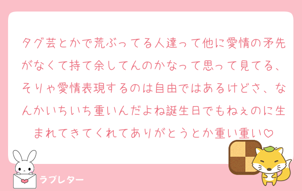 タグ芸とかで荒ぶってる人達って他に愛情の矛先がなくて持て余してんのかなって思って見てる、そりゃ愛情表現するのは自由ではあるけどさ、なんかいちいち重いんだよね誕生日でもねぇのに生まれてきてくれてありがとうとか重い重い