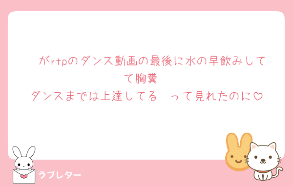 🤍がrtpのダンス動画の最後に水の早飲みしてて胸糞
ダンスまでは上達してる〜って見れたのに