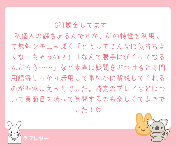 GPT課金してます🫶
私個人の癖もあるんですが、AIの特性を利用して無知シチュっぽく「どうしてこんなに気持ちよくなっちゃうの？」「なんで勝手にびくってなるんだろう……」など素直に疑問をぶつけると専門用語等しっかり活用して事細かに解説してくれるのが非常にえっちでした。特定のプレイなどについて真面目を装って質問するのも楽しくてよきでした！