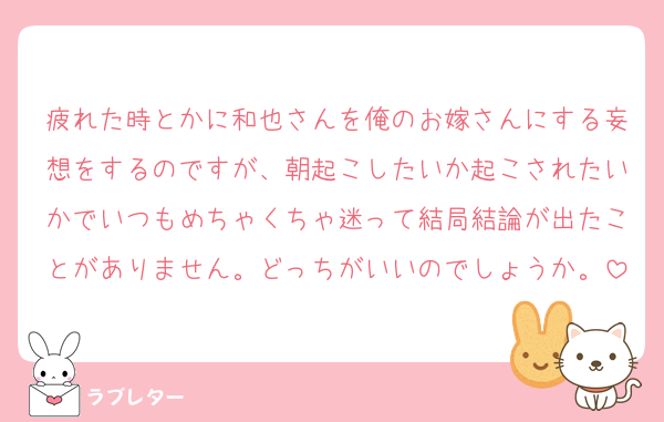 疲れた時とかに和也さんを俺のお嫁さんにする妄想をするのですが、朝起こしたいか起こされたいかでいつもめちゃくちゃ迷って結局結論が出たことがありません。どっちがいいのでしょうか。