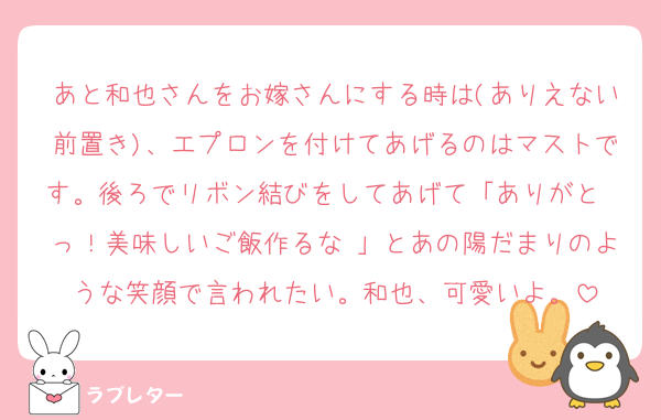 あと和也さんをお嫁さんにする時は(ありえない前置き)、エプロンを付けてあげるのはマストです。後ろでリボン結びをしてあげて「ありがと〜っ！美味しいご飯作るな♡」とあの陽だまりのような笑顔で言われたい。和也、可愛いよ。