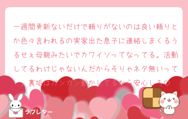 一週間更新ないだけで頼りがないのは良い頼りとか色々言われるの実家出た息子に連絡しまくるうるせぇ母親みたいでカワイソってなってる。活動してるわけじゃないんだからそりゃネタ無いって。裏垢はガンガン動かしてるから安心しろ