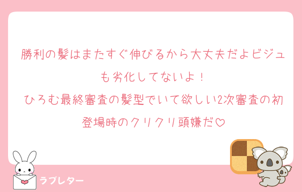 勝利の髪はまたすぐ伸びるから大丈夫だよビジュも劣化してないよ！
ひろむ最終審査の髪型でいて欲しい2次審査の初登場時のクリクリ頭嫌だ