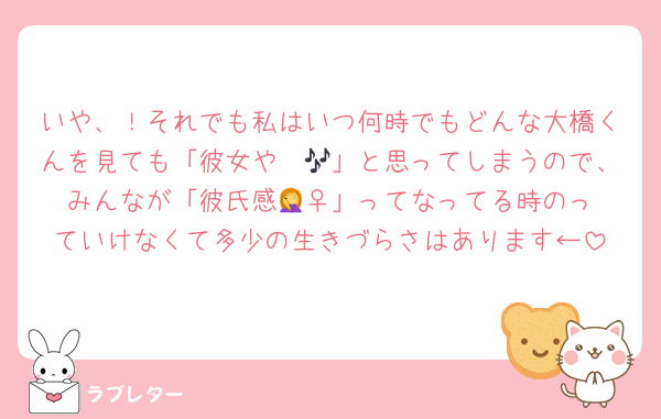 いや、！それでも私はいつ何時でもどんな大橋くんを見ても「彼女や〜🎶」と思ってしまうので、みんなが「彼氏感🤦‍♀️」ってなってる時のっていけなくて多少の生きづらさはあります←
