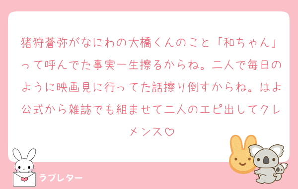 猪狩蒼弥がなにわの大橋くんのこと「和ちゃん」って呼んでた事実一生擦るからね。二人で毎日のように映画見に行ってた話擦り倒すからね。はよ公式から雑誌でも組ませて二人のエピ出してクレメンス