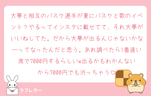 大夢と相互のバスケ選手が夏にバスケと歌のイベント？やるってインスタに載せてて、それ大夢がいいねしてた。だから大夢が出るんじゃないかなーってなったんだと思う。あれ調べたら1番遠い席で7000円するらしいw出るかもわかんないから7000円でも渋っちゃう