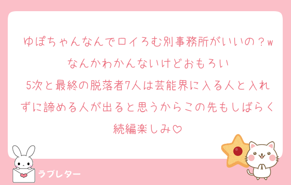 ゆぽちゃんなんでロイろむ別事務所がいいの？wなんかわかんないけどおもろい
5次と最終の脱落者7人は芸能界に入る人と入れずに諦める人が出ると思うからこの先もしばらく続編楽しみ