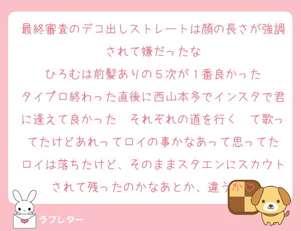 最終審査のデコ出しストレートは顔の長さが強調されて嫌だったな
ひろむは前髪ありの５次が１番良かった
タイプロ終わった直後に西山本多でインスタで君に逢えて良かった〜それぞれの道を行く〜て歌ってたけどあれってロイの事かなあって思ってた
ロイは落ちたけど、そのままスタエンにスカウトされて残ったのかなあとか、違うか