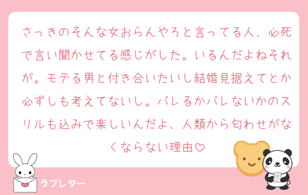 さっきのそんな女おらんやろと言ってる人、必死で言い聞かせてる感じがした。いるんだよねそれが。モテる男と付き合いたいし結婚見据えてとか必ずしも考えてないし。バレるかバレないかのスリルも込みで楽しいんだよ、人類から匂わせがなくならない理由