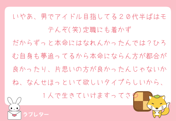 いやあ、男でアイドル目指してる２０代半ばはモテんぞ(笑)定職にも着かず
だからずっと本命にはなれんかったんでは？ひろむ自身も夢追ってるから本命にならん方が都合が良かったり、片思いの方が良かったんじゃないかね、なんせほっといて欲しいタイプらしいから、１人で生きていけますってさ