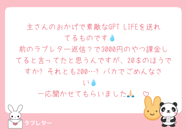 主さんのおかげで素敵なGPT LIFEを送れてるものです💧
前のラブレター返信？で3000円のやつ課金してると言ってたと思うんですが、20＄のほうですか⁉️それとも200…❓️バカでごめんなさい💧
一応聞かせてもらいました🙏🏻