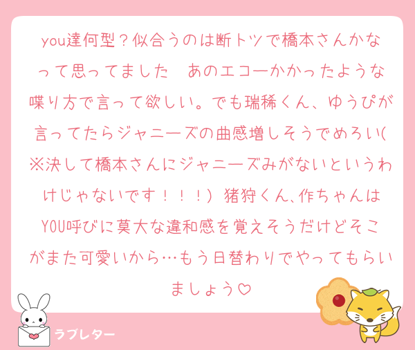 you達何型？似合うのは断トツで橋本さんかなって思ってました♡ あのエコーかかったような喋り方で言って欲しい。でも瑞稀くん、ゆうぴが言ってたらジャニーズの曲感増しそうでめろい(※決して橋本さんにジャニーズみがないというわけじゃないです！！！) 猪狩くん､作ちゃんはYOU呼びに莫大な違和感を覚えそうだけどそこがまた可愛いから…もう日替わりでやってもらいましょう