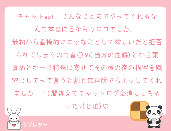 チャットgpt、こんなことまでやってくれるなんて本当に目からウロコでした...
最初から直接的にエッなことして欲しいだと拒否られてしまうので首○め(当方の性癖)とか言葉責めとか一旦特殊に寄せてその後の夜の描写を緻密にしてって言うと割と無料版でもエッしてくれました〜！(間違えてチャットログ全消ししちゃったけど泣)