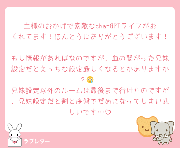 主様のおかげで素敵なchatGPTライフがおくれてます！ほんとうにありがとうございます！
もし情報があればなのですが、血の繋がった兄妹設定だとえっちな設定厳しくなるとかありますか？😢
兄妹設定以外のルームは最後まで行けたのですが、兄妹設定だと割と序盤でだめになってしまい悲しいです…