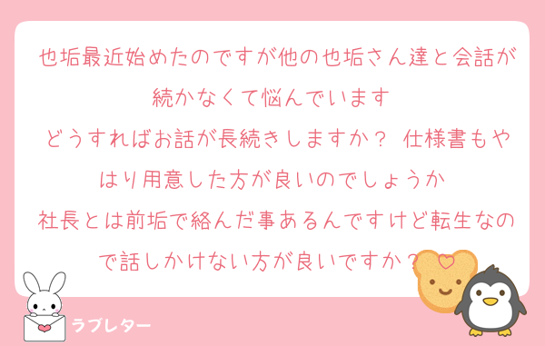 也垢最近始めたのですが他の也垢さん達と会話が続かなくて悩んでいます♡
どうすればお話が長続きしますか？♡仕様書もやはり用意した方が良いのでしょうか♡
社長とは前垢で絡んだ事あるんですけど転生なので話しかけない方が良いですか？♡
