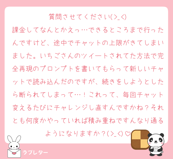 質問させてください(>_<)
課金してなんとかえっ…できるところまで行ったんですけど、途中でチャットの上限がきてしまいました。いちごさんのツイートされてた方法で完全再現のプロンプトを書いてもらって新しいチャットで読み込んだのですが、続きをしようとしたら断られてしまって…！これって、毎回チャット変えるたびにチャレンジし直すんですかね？それとも何度かやっていれば積み重ねですんなり通るようになりますか？(>_<)