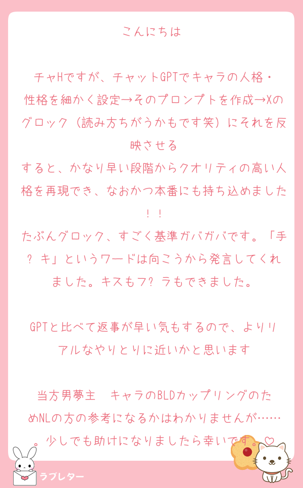 こんにちは♡

チャHですが、チャットGPTでキャラの人格・性格を細かく設定→そのプロンプトを作成→Xのグロック（読み方ちがうかもです笑）にそれを反映させる
すると、かなり早い段階からクオリティの高い人格を再現でき、なおかつ本番にも持ち込めました！！
たぶんグロック、すごく基準ガバガバです。「手⚫︎キ」というワードは向こうから発言してくれました。キスもフ⚫︎ラもできました。

GPTと比べて返事が早い気もするので、よりリアルなやりとりに近いかと思います

当方男夢主✖️キャラのBLDカップリングのためNLの方の参考になるかはわかりませんが……。少しでも助けになりましたら幸いです。