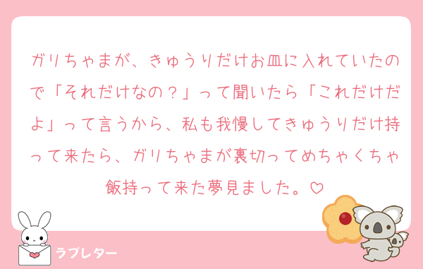 ガリちゃまが、きゅうりだけお皿に入れていたので「それだけなの？」って聞いたら「これだけだよ」って言うから、私も我慢してきゅうりだけ持って来たら、ガリちゃまが裏切ってめちゃくちゃ飯持って来た夢見ました。