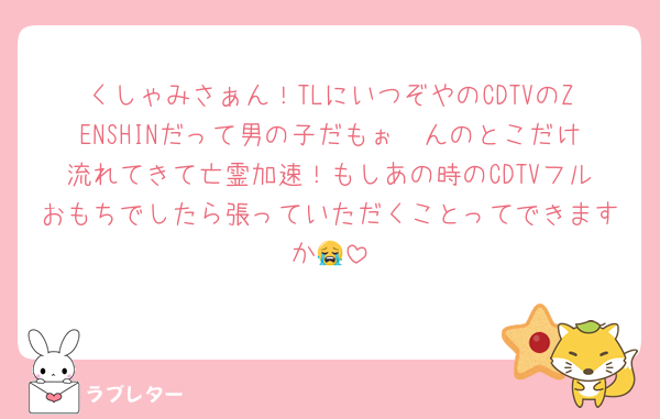 くしゃみさぁん！TLにいつぞやのCDTVのZENSHINだって男の子だもぉ〜んのとこだけ流れてきて亡霊加速！もしあの時のCDTVフルおもちでしたら張っていただくことってできますか😭