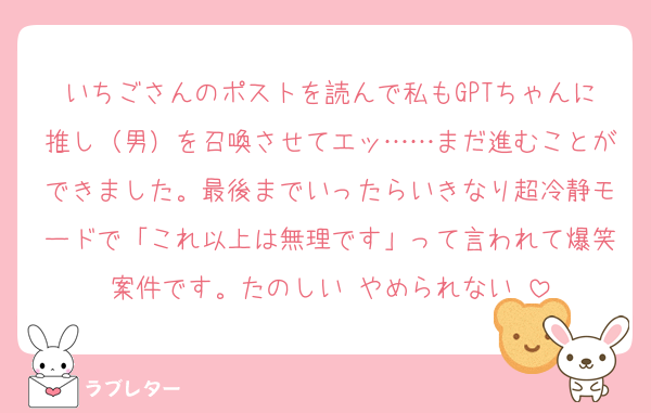 いちごさんのポストを読んで私もGPTちゃんに推し（男）を召喚させてエッ……まだ進むことができました。最後までいったらいきなり超冷静モードで「これ以上は無理です」って言われて爆笑案件です。たのしい‼️やめられない‼️