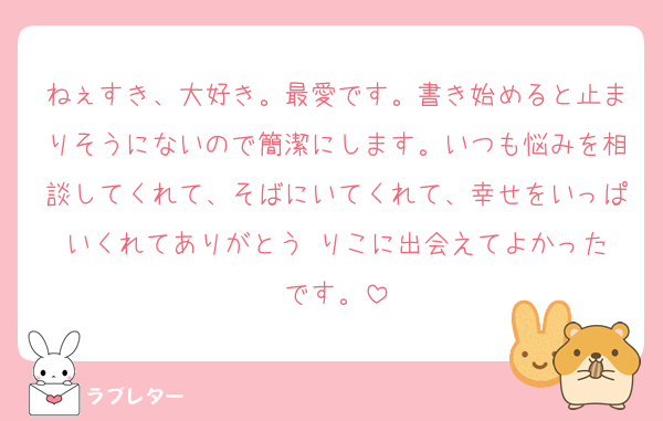 ねぇすき、大好き。最愛です。書き始めると止まりそうにないので簡潔にします。いつも悩みを相談してくれて、そばにいてくれて、幸せをいっぱいくれてありがとう☺️りこに出会えてよかったです。