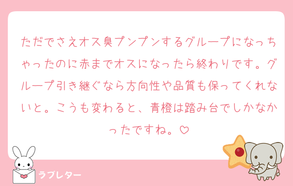ただでさえオス臭プンプンするグループになっちゃったのに赤までオスになったら終わりです。グループ引き継ぐなら方向性や品質も保ってくれないと。こうも変わると、青橙は踏み台でしかなかったですね。