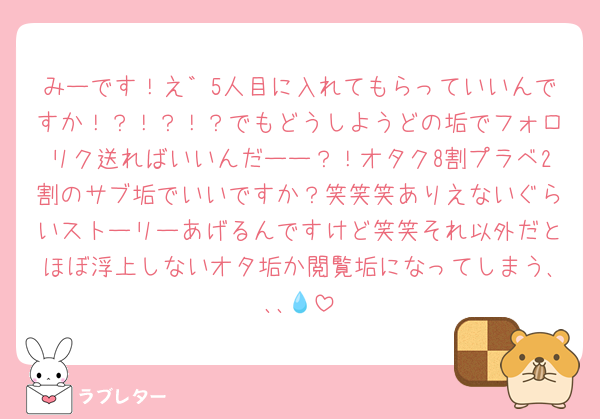みーです！え゛5人目に入れてもらっていいんですか！？！？！？でもどうしようどの垢でフォロリク送ればいいんだーー？！オタク8割プラベ2割のサブ垢でいいですか？笑笑笑ありえないぐらいストーリーあげるんですけど笑笑それ以外だとほぼ浮上しないオタ垢か閲覧垢になってしまう､､､💧