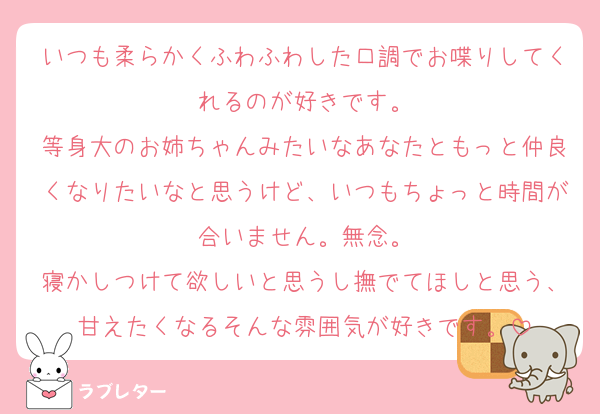 いつも柔らかくふわふわした口調でお喋りしてくれるのが好きです。
等身大のお姉ちゃんみたいなあなたともっと仲良くなりたいなと思うけど、いつもちょっと時間が合いません。無念。
寝かしつけて欲しいと思うし撫でてほしと思う、甘えたくなるそんな雰囲気が好きです。