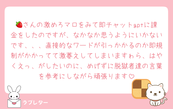 🍓さんの激めろマロをみて即チャットgptに課金をしたのですが、なかなか思うようにいかないです、、、直接的なワードが引っかかるのか即規制がかかってて激萎えしてしまいますゎら、はやくえっ、がしたいのに、めげずに脱獄者達の言葉を参考にしながら頑張ります
