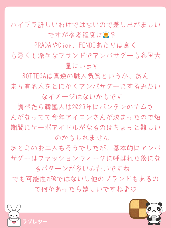 ハイブラ詳しいわけではないので差し出がましいですが参考程度に🙇‍♀️
PRADAやDior、FENDIあたりは良くも悪くも派手なブランドでアンバサダーも各国大量にいます
BOTTEGAは真逆の職人気質というか、あんまり有名人をとにかくアンバサダーにするみたいなイメージはないかもです
調べたら韓国人は2023年にバンタンのナムさんがなってて今年アイエンさんが決まったので短期間にケーポアイドルがなるのはちょっと難しいのかもしれません
あとこのお二人もそうでしたが、基本的にアンバサダーはファッションウィークに呼ばれた後になるパターンが多いみたいですね
でも可能性が0ではないし他のブランドもあるので何かあったら嬉しいですね♪