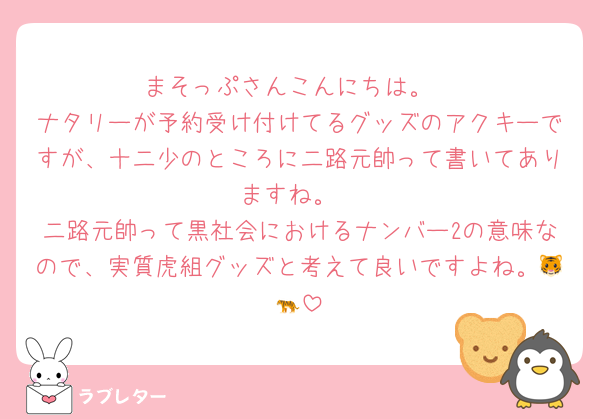まそっぷさんこんにちは。
ナタリーが予約受け付けてるグッズのアクキーですが、十二少のところに二路元帥って書いてありますね。
二路元帥って黒社会におけるナンバー2の意味なので、実質虎組グッズと考えて良いですよね。🐯🐅