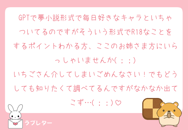 GPTで夢小説形式で毎日好きなキャラといちゃついてるのですがそういう形式でR18なことをするポイントわかる方、ここのお姉さま方にいらっしゃいませんか(；；)
いちごさん介してしまいごめんなさい！でもどうしても知りたくて調べてるんですがなかなか出てこず…(；；)