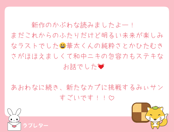新作のかぶわな読みましたよー！
まだこれからのふたりだけど明るい未来が楽しみなラストでした😆華太くんの純粋さとかひたむきさがほほえましくて和中ニキの包容力もステキなお話でした💓

あおわなに続き、新たなカプに挑戦するみぃサンすごいです！！