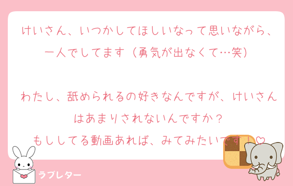 けいさん、いつかしてほしいなって思いながら、一人でしてます（勇気が出なくて…笑）

わたし、舐められるの好きなんですが、けいさんはあまりされないんですか？
もししてる動画あれば、みてみたいです！