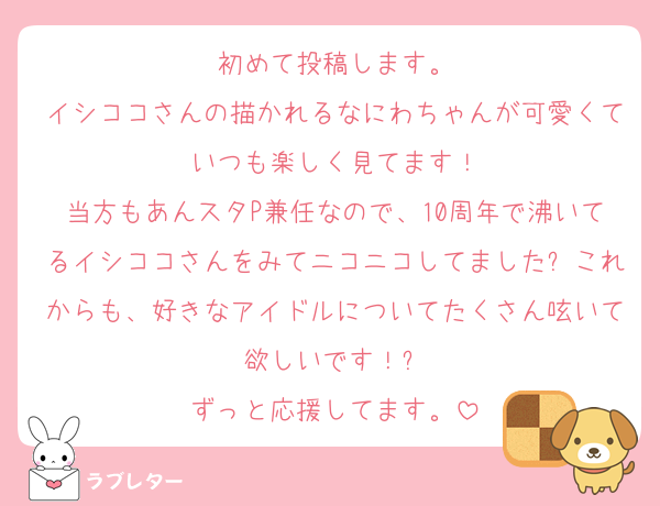 初めて投稿します。
イシココさんの描かれるなにわちゃんが可愛くていつも楽しく見てます！
当方もあんスタP兼任なので、10周年で沸いてるイシココさんをみてニコニコしてました✨これからも、好きなアイドルについてたくさん呟いて欲しいです！✨
ずっと応援してます。