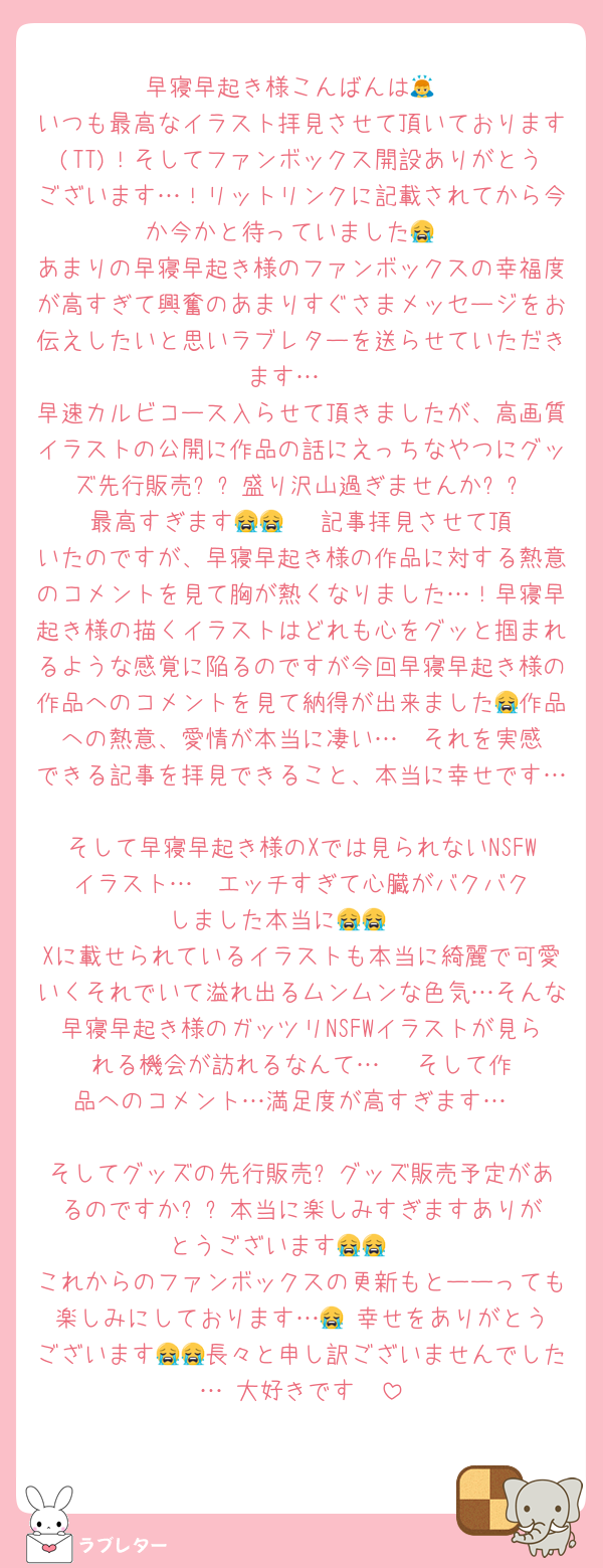 早寝早起き様こんばんは🙇
いつも最高なイラスト拝見させて頂いております(TT)！そしてファンボックス開設ありがとうございます…！リットリンクに記載されてから今か今かと待っていました😭
あまりの早寝早起き様のファンボックスの幸福度が高すぎて興奮のあまりすぐさまメッセージをお伝えしたいと思いラブレターを送らせていただきます…‼️
早速カルビコース入らせて頂きましたが、高画質イラストの公開に作品の話にえっちなやつにグッズ先行販売⁉️⁉️盛り沢山過ぎませんか⁉️⁉️最高すぎます😭😭‼️‼️ 記事拝見させて頂いたのですが、早寝早起き様の作品に対する熱意のコメントを見て胸が熱くなりました…！早寝早起き様の描くイラストはどれも心をグッと掴まれるような感覚に陥るのですが今回早寝早起き様の作品へのコメントを見て納得が出来ました😭作品への熱意、愛情が本当に凄い…‼️ それを実感できる記事を拝見できること、本当に幸せです…‼️
そして早寝早起き様のXでは見られないNSFWイラスト…‼️‼️エッチすぎて心臓がバクバクしました本当に😭😭　
Xに載せられているイラストも本当に綺麗で可愛いくそれでいて溢れ出るムンムンな色気…そんな早寝早起き様のガッツリNSFWイラストが見られる機会が訪れるなんて…‼️‼️‼️そして作品へのコメント…満足度が高すぎます…‼️‼️
そしてグッズの先行販売⁉️グッズ販売予定があるのですか⁉️⁉️本当に楽しみすぎますありがとうございます😭😭‼️‼️
これからのファンボックスの更新もとーーっても楽しみにしております…😭‼️幸せをありがとうございます😭😭長々と申し訳ございませんでした…‼️大好きです‼️‼️