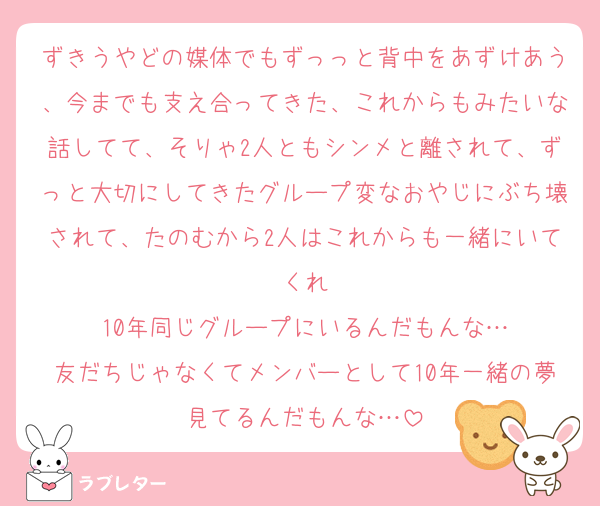 ずきうやどの媒体でもずっっと背中をあずけあう、今までも支え合ってきた、これからもみたいな話してて、そりゃ2人ともシンメと離されて、ずっと大切にしてきたグループ変なおやじにぶち壊されて、たのむから2人はこれからも一緒にいてくれ
10年同じグループにいるんだもんな…
友だちじゃなくてメンバーとして10年一緒の夢見てるんだもんな…