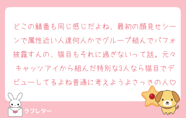 どこの鯖番も同じ感じだよね、最初の顔見せシーンで属性近い人達何人かでグループ組んでパフォ披露すんの、猫目もそれに過ぎないって話。元々キャッツアイから組んだ特別な3人なら猫目でデビューしてるよね普通に考えようよさっきの人