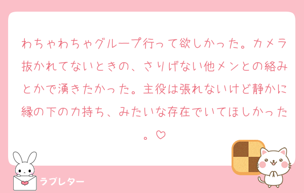わちゃわちゃグループ行って欲しかった。カメラ抜かれてないときの、さりげない他メンとの絡みとかで湧きたかった。主役は張れないけど静かに縁の下の力持ち、みたいな存在でいてほしかった。