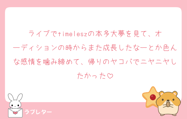 ライブでtimeleszの本多大夢を見て、オーディションの時からまた成長したなーとか色んな感情を噛み締めて、帰りのヤコバでニヤニヤしたかった