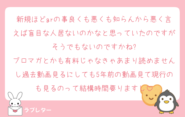 新規ほどgrの事良くも悪くも知らんから悪く言えば盲目な人居ないのかなと思っていたのですがそうでもないのですかね?
ブロマガとかも有料じゃなきゃあまり読めませんし過去動画見るにしても5年前の動画見て現行のも見るのって結構時間要りますし