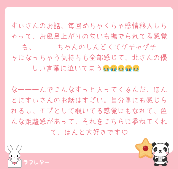 すぃさんのお話、毎回めちゃくちゃ感情移入しちゃって、お風呂上がりの匂いも撫でられてる感覚も、      ちゃんのしんどくてグチャグチャになっちゃう気持ちも全部感じて、北さんの優しい言葉に泣いてまう😭😭😭😭😭

なーーーんでこんなすっと入ってくるんだ、ほんとにすぃさんのお話はすごい。自分事にも感じられるし、モブとして覗いてる感覚にもなれて、色んな距離感があって、それをこちらに委ねてくれて、ほんと大好きです