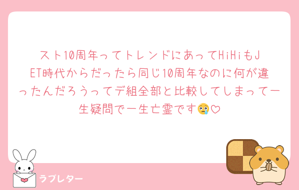 スト10周年ってトレンドにあってHiHiもJET時代からだったら同じ10周年なのに何が違ったんだろうってデ組全部と比較してしまって一生疑問で一生亡霊です😢