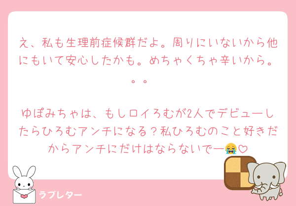 え、私も生理前症候群だよ。周りにいないから他にもいて安心したかも。めちゃくちゃ辛いから。。。

ゆぽみちゃは、もしロイろむが2人でデビューしたらひろむアンチになる？私ひろむのこと好きだからアンチにだけはならないでー😭