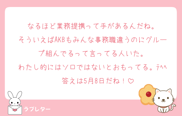 なるほど業務提携って手があるんだね。
そういえばAKBもみんな事務職違うのにグループ組んでるって言ってる人いた。
わたし的にはソロではないとおもってる。ﾃﾍﾍ❤ 答えは5月8日だね！