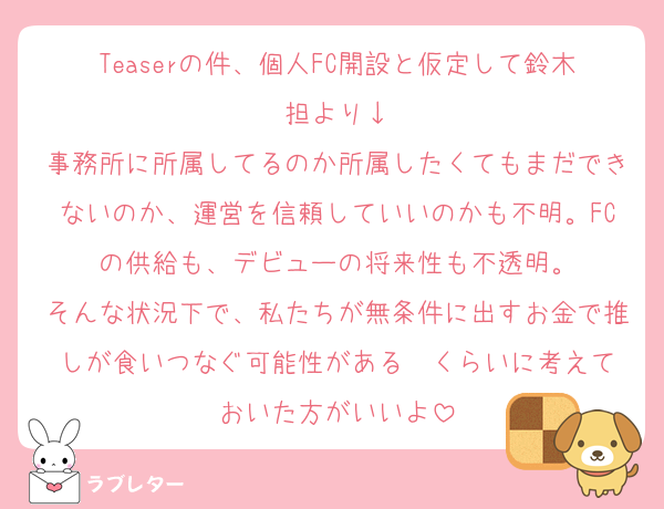 Teaserの件、個人FC開設と仮定して鈴木担より↓
事務所に所属してるのか所属したくてもまだできないのか、運営を信頼していいのかも不明。FCの供給も、デビューの将来性も不透明。
そんな状況下で、私たちが無条件に出すお金で推しが食いつなぐ可能性がある——くらいに考えておいた方がいいよ